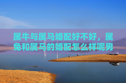 属牛与属马婚配好不好，属兔和属马的婚配怎么样呢男，属兔和属马的婚配是否适合