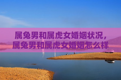 属兔男和属虎女婚姻状况，属兔男和属虎女婚姻怎么样呀，属兔男与属虎女的婚姻可能会遇到的问题