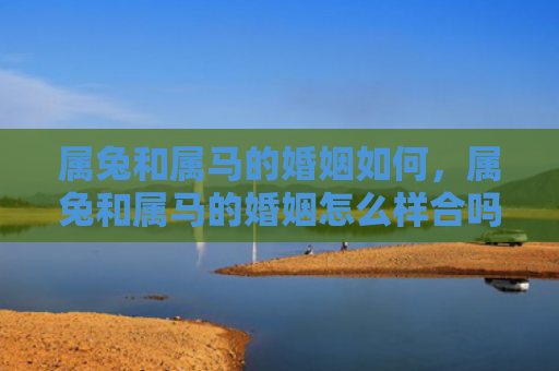 属兔和属马的婚姻如何，属兔和属马的婚姻怎么样合吗，属兔和属马的婚姻是否能够长久