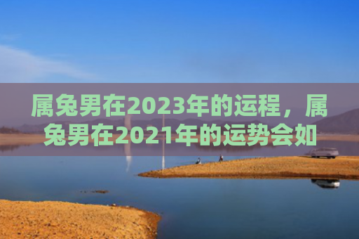属兔男在2023年的运程，属兔男在2021年的运势会如何，2021年属兔男的运势表现