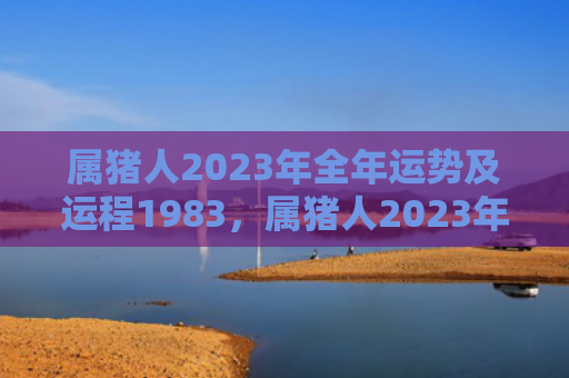 属猪人2023年全年运势及运程1983，属猪人2023年正月整体运势及运程