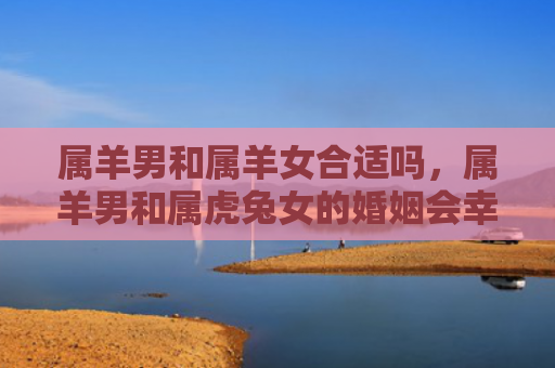 属羊男和属羊女合适吗，属羊男和属虎兔女的婚姻会幸福吗，属羊男和属虎兔女的婚姻分析