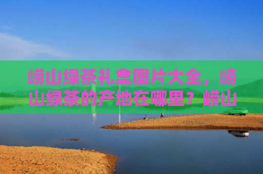 崂山绿茶礼盒图片大全，崂山绿茶的产地在哪里？崂山绿茶怎么冲泡最好？