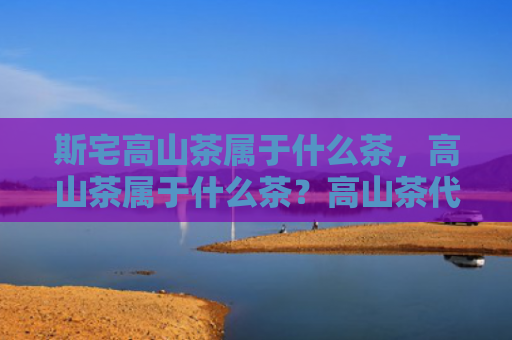 斯宅高山茶属于什么茶，高山茶属于什么茶？高山茶代表品种有哪些？