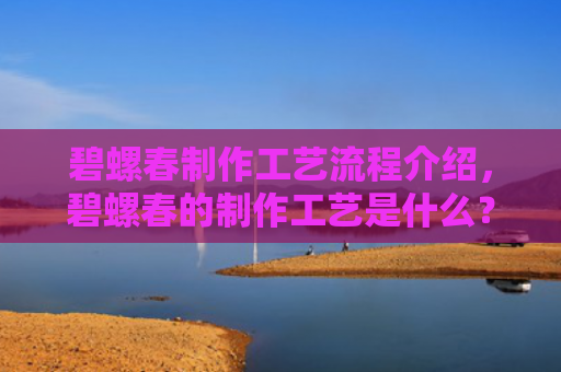 碧螺春制作工艺流程介绍，碧螺春的制作工艺是什么？碧螺春和炒青哪个好？
