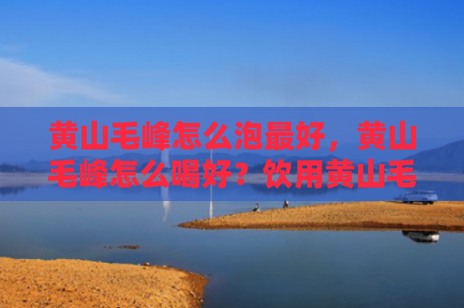 黄山毛峰怎么泡最好，黄山毛峰怎么喝好？饮用黄山毛峰有哪些需要注意？