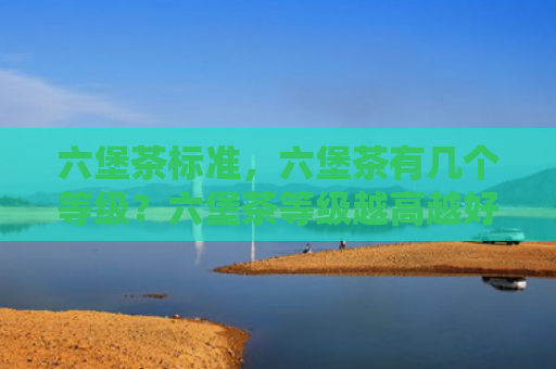 六堡茶标准，六堡茶有几个等级？六堡茶等级越高越好吗？