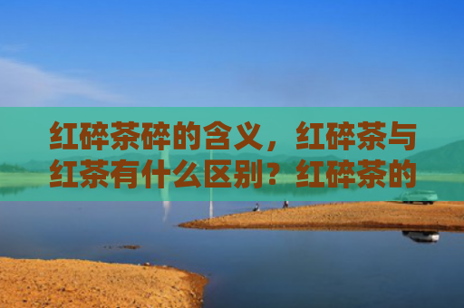 红碎茶碎的含义，红碎茶与红茶有什么区别？红碎茶的品质优劣怎么看？