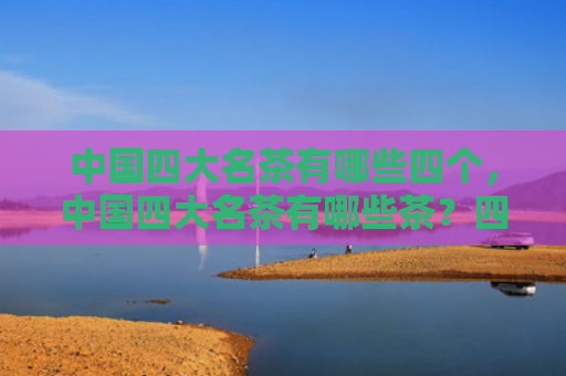 中国四大名茶有哪些四个，中国四大名茶有哪些茶？四大名茶是什么茶？