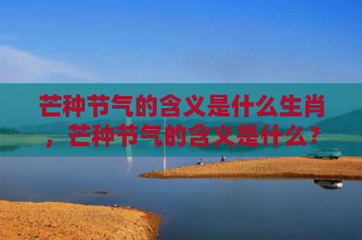 芒种节气的含义是什么生肖，芒种节气的含义是什么？芒种节气有什么特点？