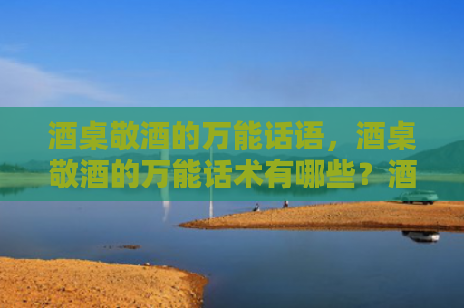 酒桌敬酒的万能话语，酒桌敬酒的万能话术有哪些？酒桌敬酒祝福语怎么说?
