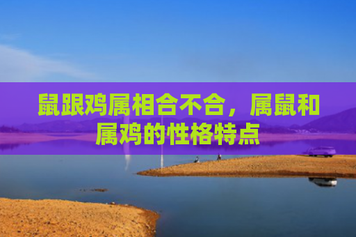 鼠跟鸡属相合不合，属鼠和属鸡的性格特点