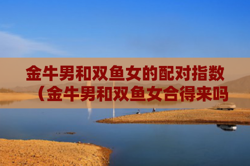 金牛男和双鱼女的配对指数（金牛男和双鱼女合得来吗）