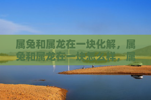 属兔和属龙在一块化解，属兔和属龙在一块怎么样，属兔和属龙的缘分如何