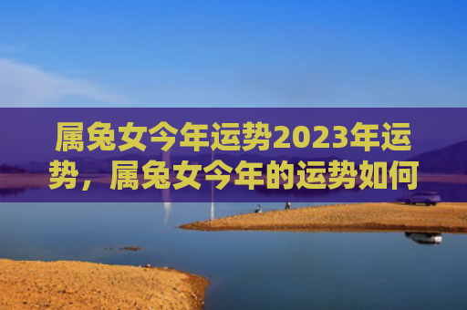属兔女今年运势2023年运势，属兔女今年的运势如何，2023年属兔女的运势分析