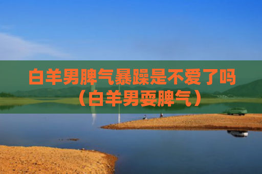 白羊男脾气暴躁是不爱了吗（白羊男耍脾气）