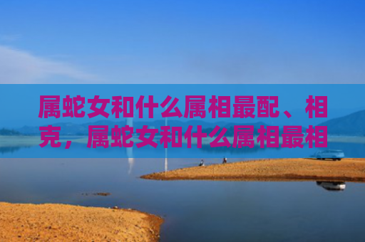 属蛇女和什么属相最配、相克，属蛇女和什么属相最相配