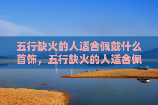 五行缺火的人适合佩戴什么首饰，五行缺火的人适合佩戴黄金吗