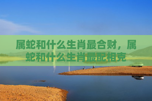 属蛇和什么生肖最合财，属蛇和什么生肖最配相克