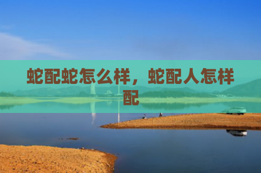 蛇配蛇怎么样，蛇配人怎样配