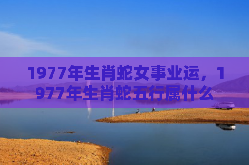 1977年生肖蛇女事业运，1977年生肖蛇五行属什么