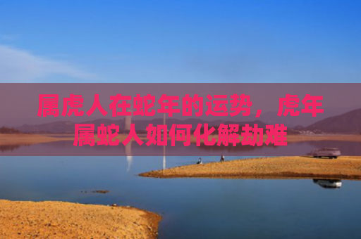 属虎人在蛇年的运势，虎年属蛇人如何化解劫难