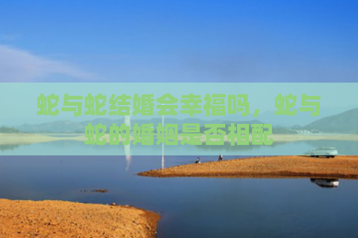 蛇与蛇结婚会幸福吗，蛇与蛇的婚姻是否相配
