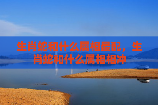 生肖蛇和什么属相最配，生肖蛇和什么属相相冲