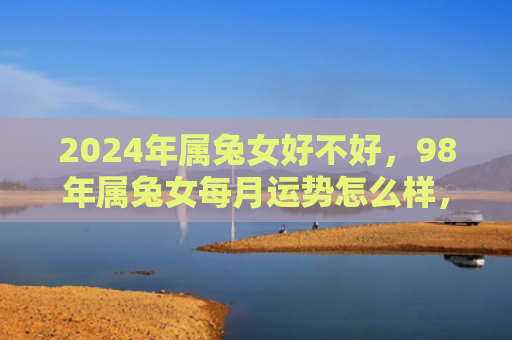 2024年属兔女好不好，98年属兔女每月运势怎么样，分析98年属兔女每月的运势