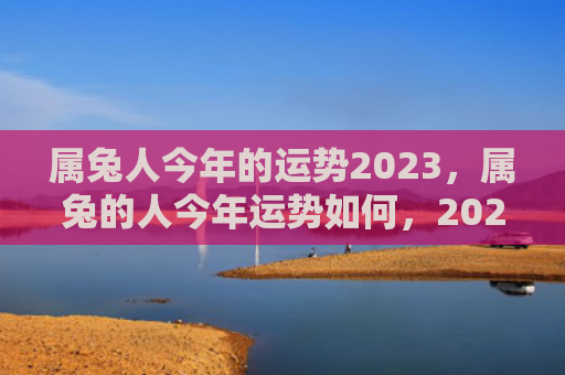 属兔人今年的运势2023，属兔的人今年运势如何，2021年兔年属兔的人运势预测