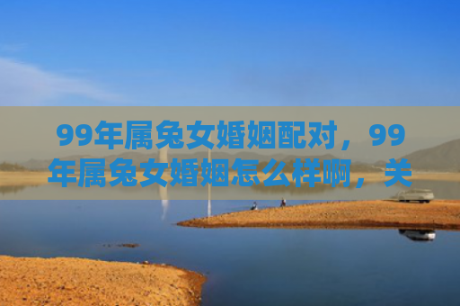 99年属兔女婚姻配对，99年属兔女婚姻怎么样啊，关于99年属兔女的婚姻状况