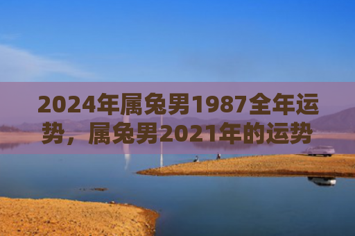 2024年属兔男1987全年运势，属兔男2021年的运势如何，属兔男2021年将迎来哪些变化