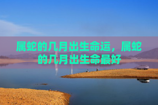 属蛇的几月出生命运，属蛇的几月出生命最好