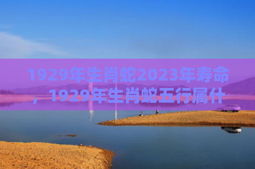 1929年生肖蛇2023年寿命，1929年生肖蛇五行属什么