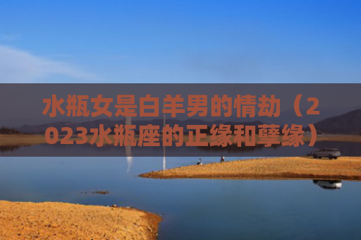 水瓶女是白羊男的情劫（2023水瓶座的正缘和孽缘）