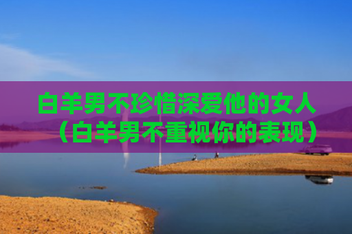 白羊男不珍惜深爱他的女人（白羊男不重视你的表现）