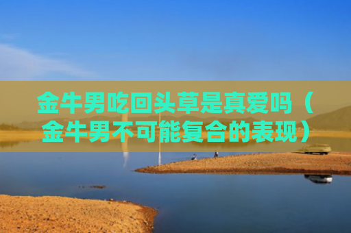 金牛男吃回头草是真爱吗（金牛男不可能复合的表现）