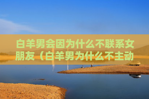 白羊男会因为什么不联系女朋友（白羊男为什么不主动找我聊天）