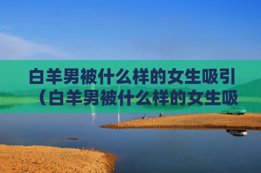 白羊男被什么样的女生吸引（白羊男被什么样的女生吸引了）