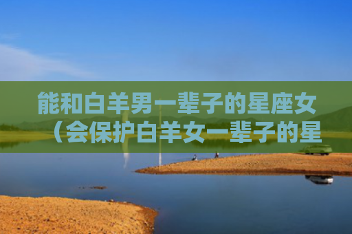 能和白羊男一辈子的星座女（会保护白羊女一辈子的星座男）