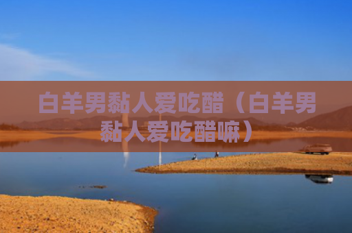 白羊男黏人爱吃醋（白羊男黏人爱吃醋嘛）