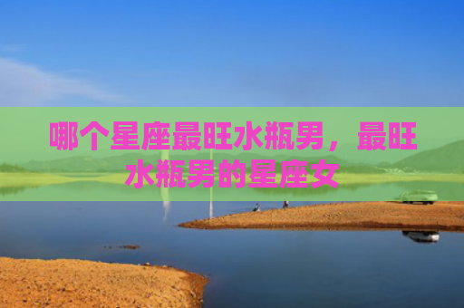 哪个星座最旺水瓶男，最旺水瓶男的星座女