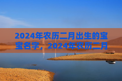 2024年农历二月出生的宝宝名字，2024年农历二月初三的虎宝宝好不好