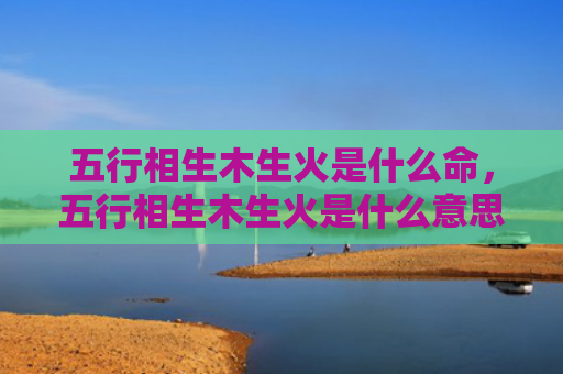 五行相生木生火是什么命，五行相生木生火是什么意思