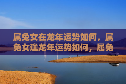 属兔女在龙年运势如何，属兔女逢龙年运势如何，属兔女逢龙年运势分析