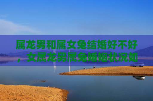 属龙男和属女兔结婚好不好，女属龙男属兔婚姻状况如何，揭秘女属龙男属兔婚姻真相