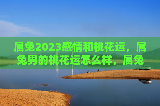 属兔2023感情和桃花运，属兔男的桃花运怎么样，属兔男桃花运是否顺利