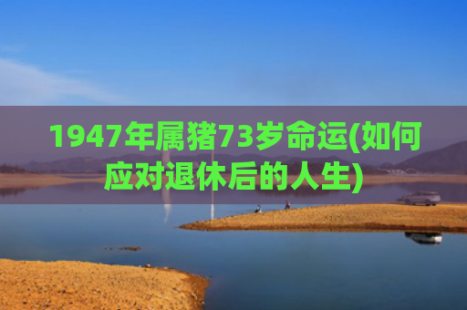 1947年属猪73岁命运(如何应对退休后的人生)