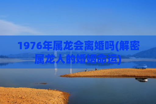 1976年属龙会离婚吗(解密属龙人的婚姻命运) 1976年属龙会离婚吗(解密属龙人的婚姻命运)