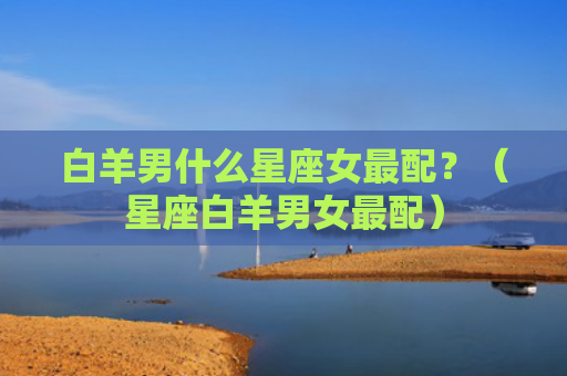 白羊男什么星座女最配？（星座白羊男女最配）
